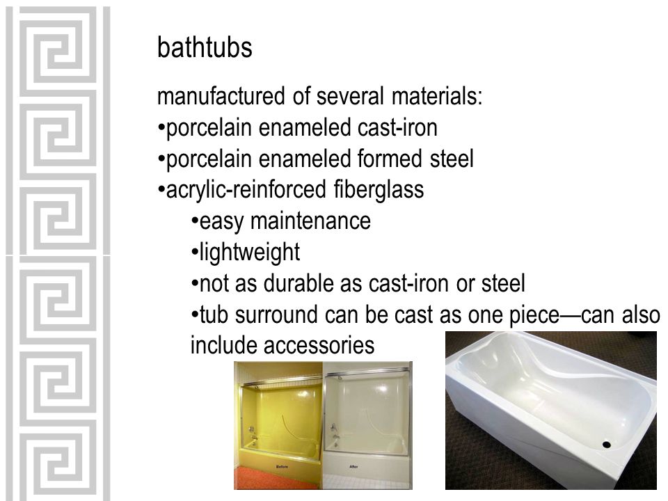 bathtubs manufactured of several materials: porcelain enameled cast-iron porcelain enameled formed steel acrylic-reinforced fiberglass easy maintenance lightweight not as durable as cast-iron or steel tub surround can be cast as one piece—can also include accessories