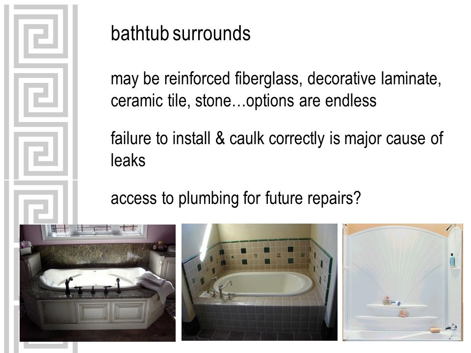 bathtub surrounds may be reinforced fiberglass, decorative laminate, ceramic tile, stone…options are endless failure to install & caulk correctly is major cause of leaks access to plumbing for future repairs