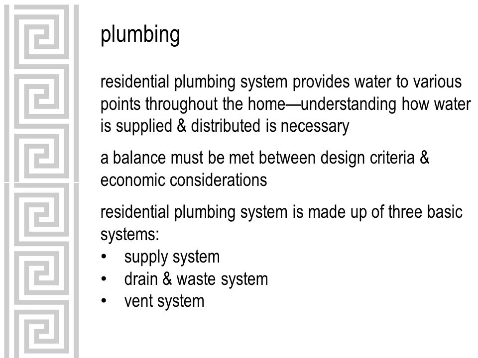 plumbing residential plumbing system provides water to various points throughout the home—understanding how water is supplied & distributed is necessary a balance must be met between design criteria & economic considerations residential plumbing system is made up of three basic systems: supply system drain & waste system vent system