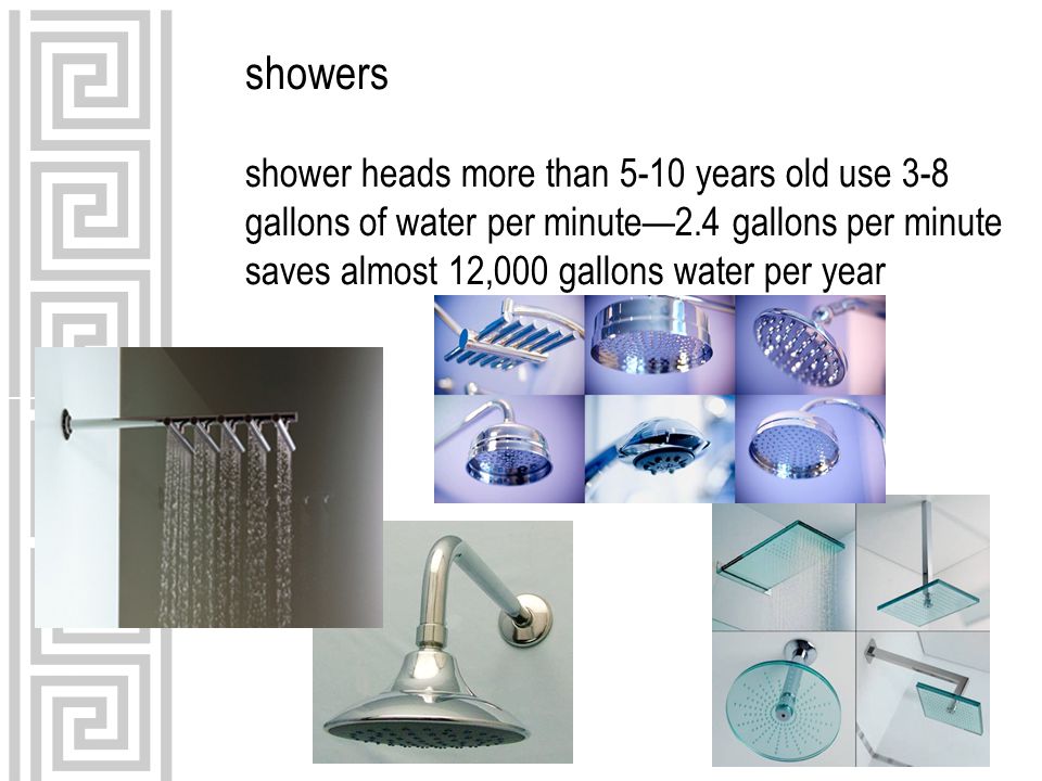showers shower heads more than 5-10 years old use 3-8 gallons of water per minute—2.4 gallons per minute saves almost 12,000 gallons water per year