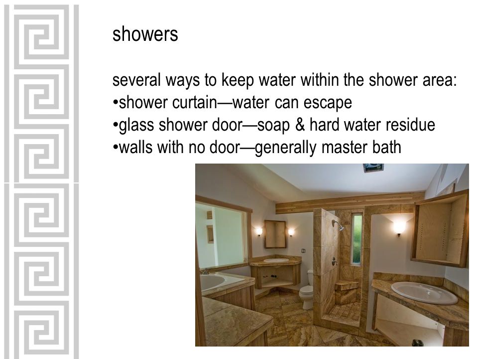several ways to keep water within the shower area: shower curtain—water can escape glass shower door—soap & hard water residue walls with no door—generally master bath