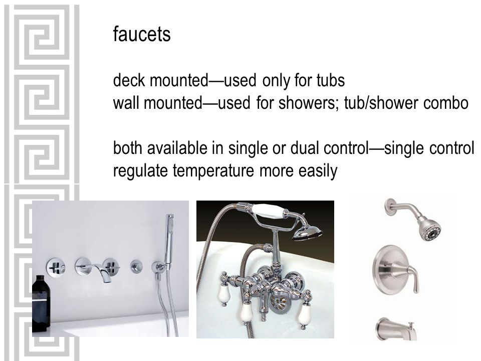 faucets deck mounted—used only for tubs wall mounted—used for showers; tub/shower combo both available in single or dual control—single control regulate temperature more easily