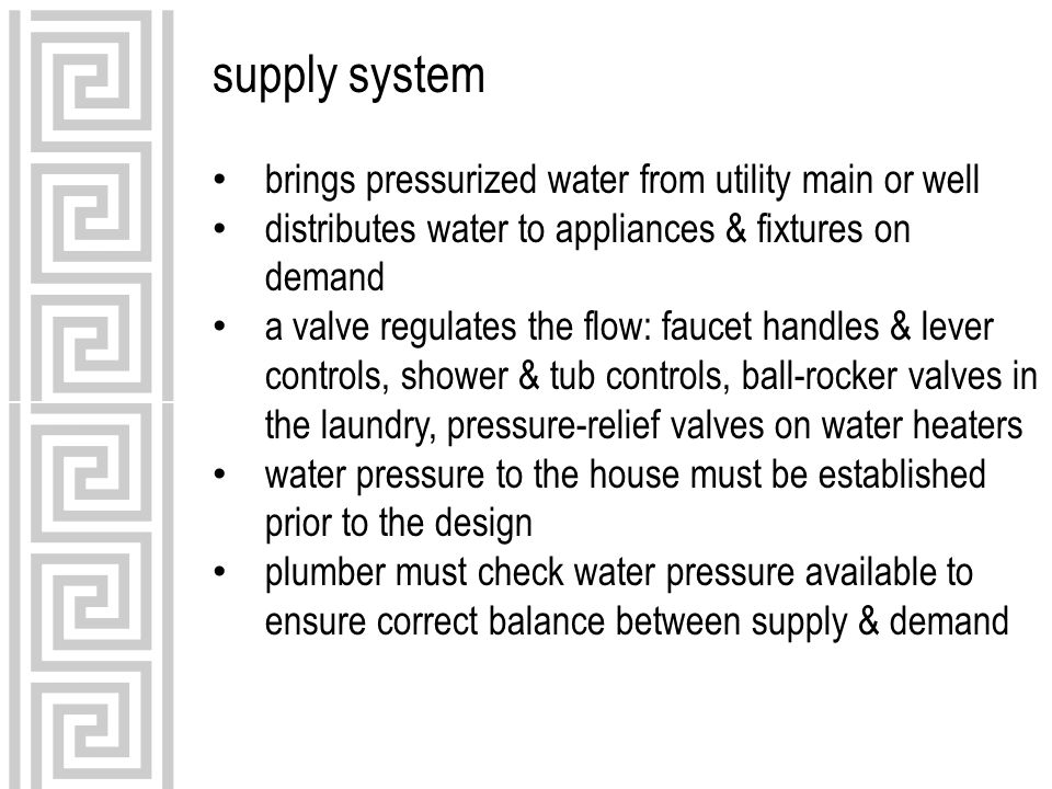 supply system brings pressurized water from utility main or well distributes water to appliances & fixtures on demand a valve regulates the flow: faucet handles & lever controls, shower & tub controls, ball-rocker valves in the laundry, pressure-relief valves on water heaters water pressure to the house must be established prior to the design plumber must check water pressure available to ensure correct balance between supply & demand