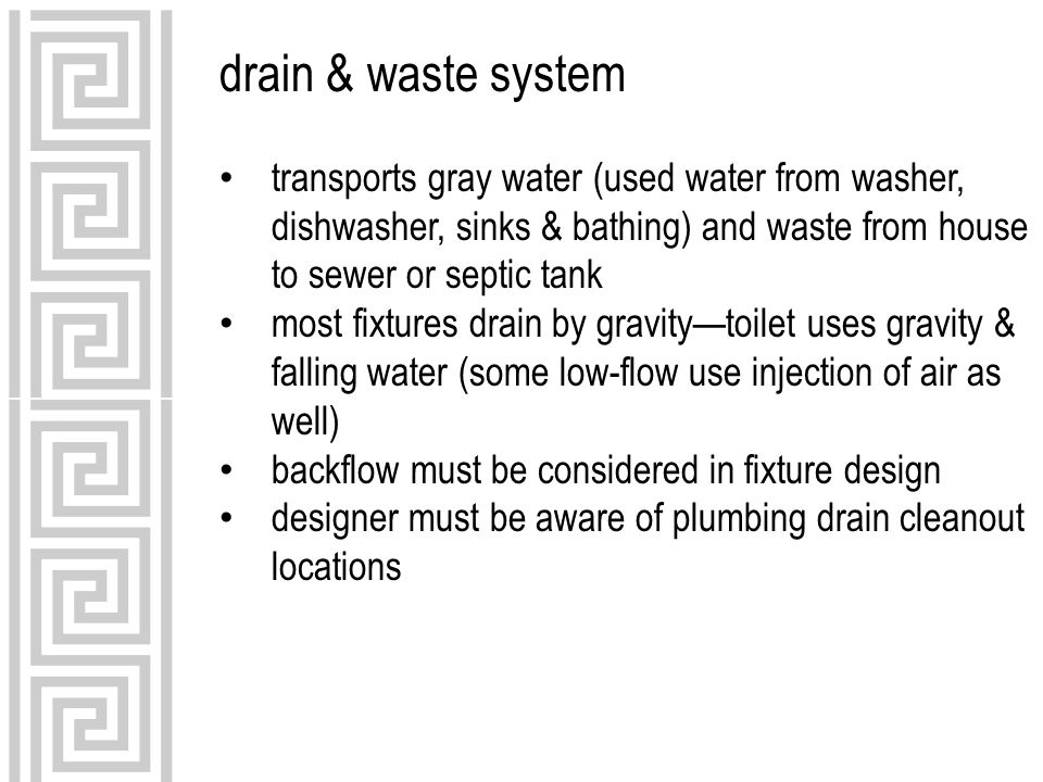 drain & waste system transports gray water (used water from washer, dishwasher, sinks & bathing) and waste from house to sewer or septic tank most fixtures drain by gravity—toilet uses gravity & falling water (some low-flow use injection of air as well) backflow must be considered in fixture design designer must be aware of plumbing drain cleanout locations
