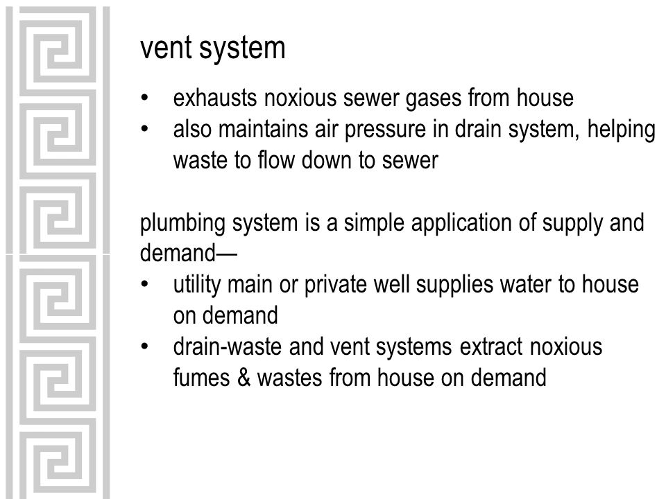 vent system exhausts noxious sewer gases from house also maintains air pressure in drain system, helping waste to flow down to sewer plumbing system is a simple application of supply and demand— utility main or private well supplies water to house on demand drain-waste and vent systems extract noxious fumes & wastes from house on demand