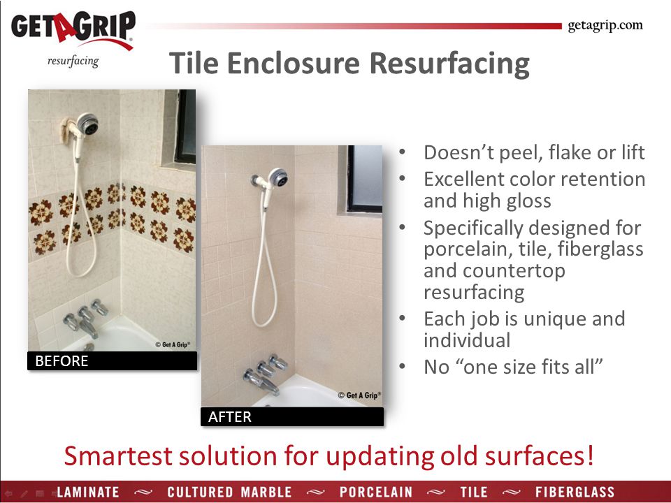 Tile Enclosure Resurfacing Doesn’t peel, flake or lift Excellent color retention and high gloss Specifically designed for porcelain, tile, fiberglass and countertop resurfacing Each job is unique and individual No one size fits all Smartest solution for updating old surfaces.