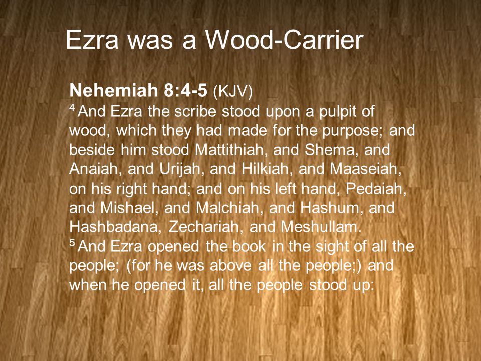 Ezra was a Wood-Carrier Nehemiah 8:4-5 (KJV) 4 And Ezra the scribe stood upon a pulpit of wood, which they had made for the purpose; and beside him stood Mattithiah, and Shema, and Anaiah, and Urijah, and Hilkiah, and Maaseiah, on his right hand; and on his left hand, Pedaiah, and Mishael, and Malchiah, and Hashum, and Hashbadana, Zechariah, and Meshullam.