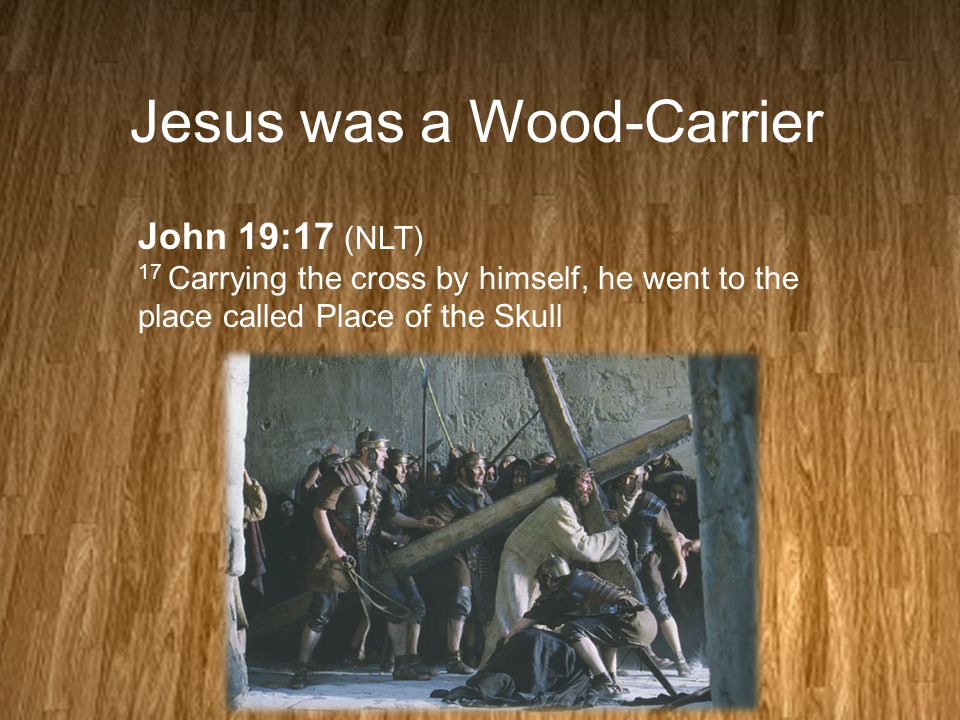 Jesus was a Wood-Carrier John 19:17 (NLT) 17 Carrying the cross by himself, he went to the place called Place of the Skull