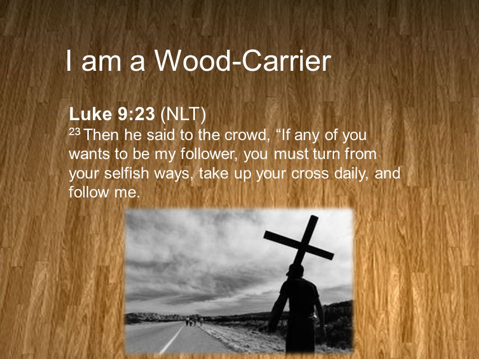 I am a Wood-Carrier Luke 9:23 (NLT) 23 Then he said to the crowd, If any of you wants to be my follower, you must turn from your selfish ways, take up your cross daily, and follow me.