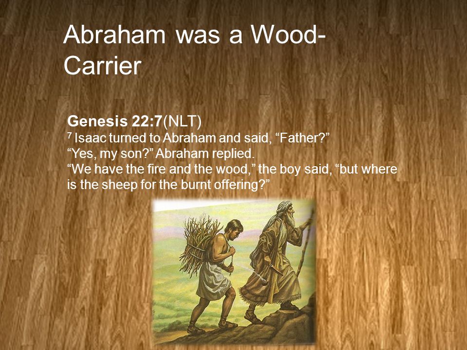 Abraham was a Wood- Carrier Genesis 22:7(NLT) 7 Isaac turned to Abraham and said, Father Yes, my son Abraham replied.