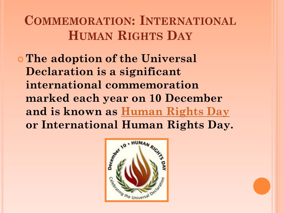 C OMMEMORATION : I NTERNATIONAL H UMAN R IGHTS D AY The adoption of the Universal Declaration is a significant international commemoration marked each year on 10 December and is known as Human Rights Day or International Human Rights Day.Human Rights Day