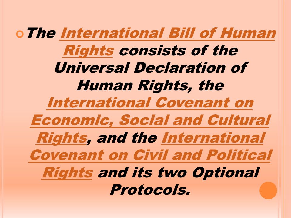 The International Bill of Human Rights consists of the Universal Declaration of Human Rights, the International Covenant on Economic, Social and Cultural Rights, and the International Covenant on Civil and Political Rights and its two Optional Protocols.International Bill of Human Rights International Covenant on Economic, Social and Cultural RightsInternational Covenant on Civil and Political Rights