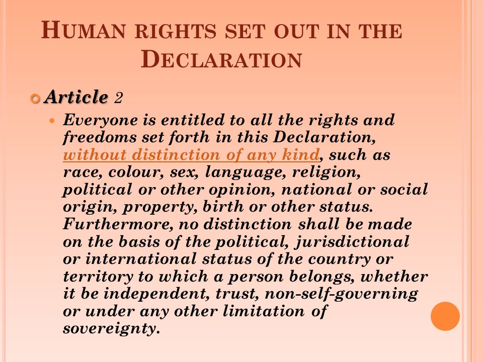 H UMAN RIGHTS SET OUT IN THE D ECLARATION Article Article 2 Everyone is entitled to all the rights and freedoms set forth in this Declaration, without distinction of any kind, such as race, colour, sex, language, religion, political or other opinion, national or social origin, property, birth or other status.