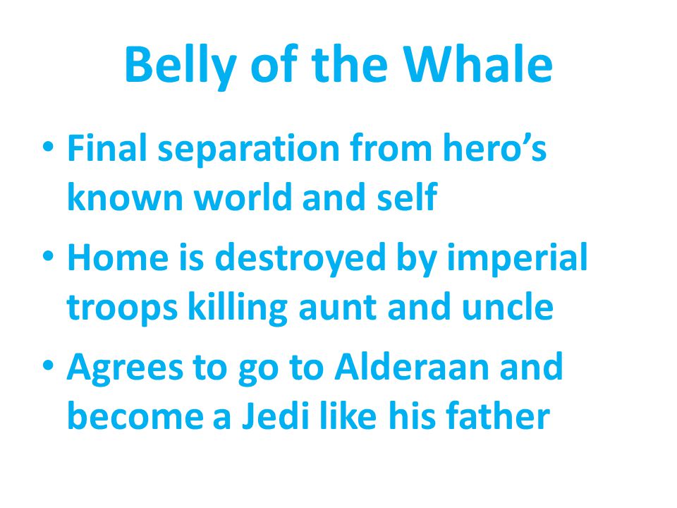 Belly of the Whale Final separation from hero’s known world and self Home is destroyed by imperial troops killing aunt and uncle Agrees to go to Alderaan and become a Jedi like his father