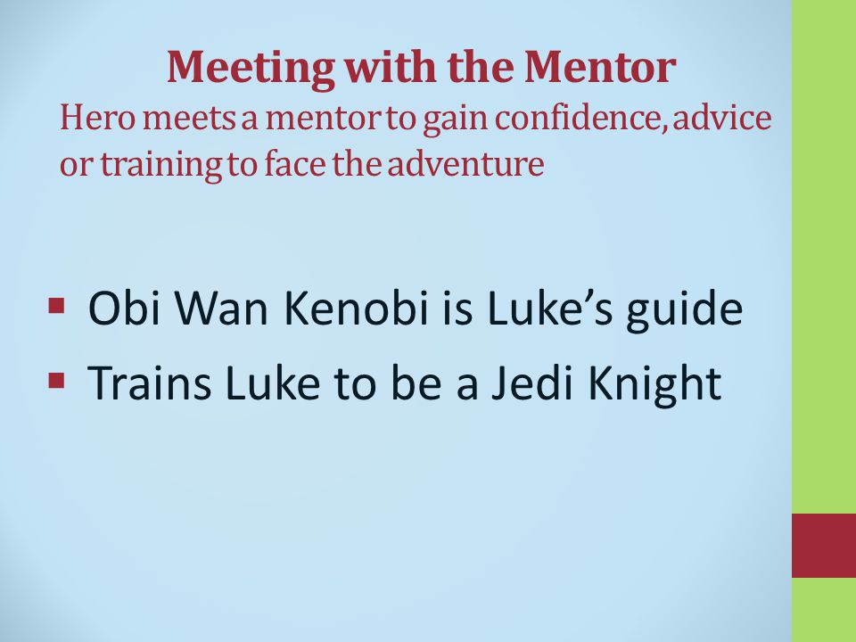 Meeting with the Mentor Hero meets a mentor to gain confidence, advice or training to face the adventure  Obi Wan Kenobi is Luke’s guide  Trains Luke to be a Jedi Knight