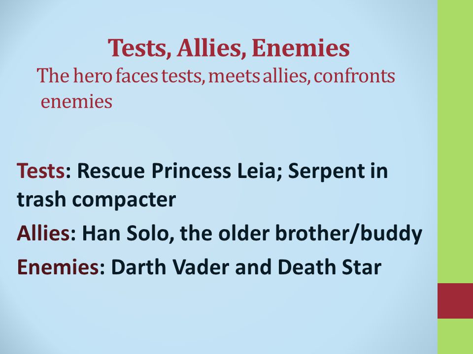 Tests, Allies, Enemies The hero faces tests, meets allies, confronts enemies Tests: Rescue Princess Leia; Serpent in trash compacter Allies: Han Solo, the older brother/buddy Enemies: Darth Vader and Death Star