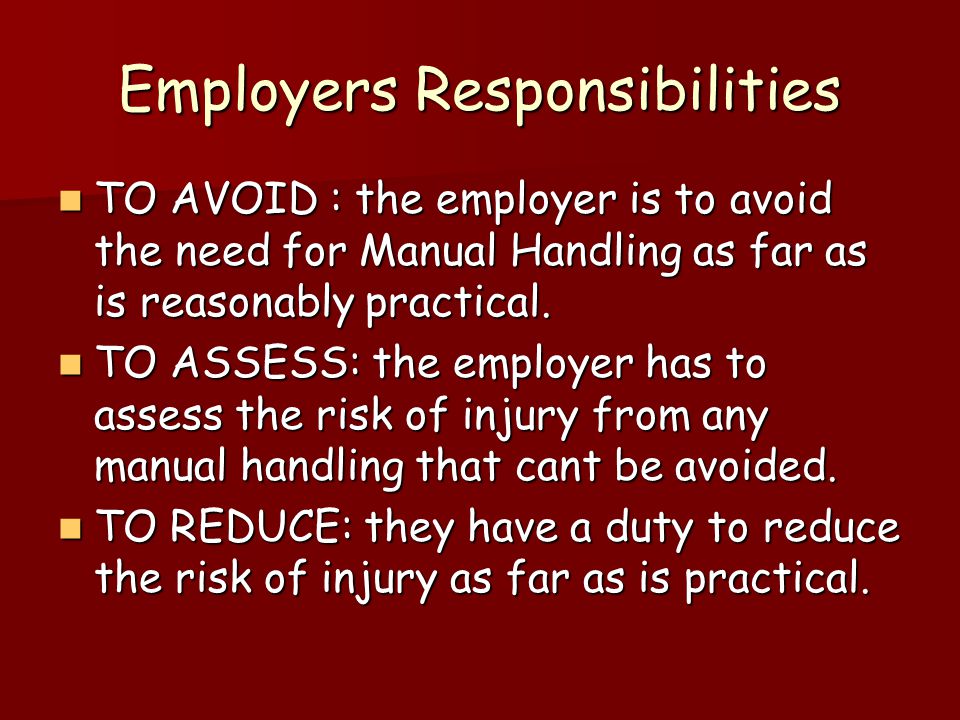 Employers Responsibilities TO AVOID : the employer is to avoid the need for Manual Handling as far as is reasonably practical.