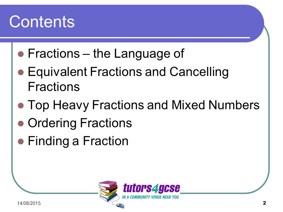 Contents Fractions – the Language of Equivalent Fractions and Cancelling Fractions Top Heavy Fractions and Mixed Numbers Ordering Fractions Finding a Fraction 14/08/2015 2