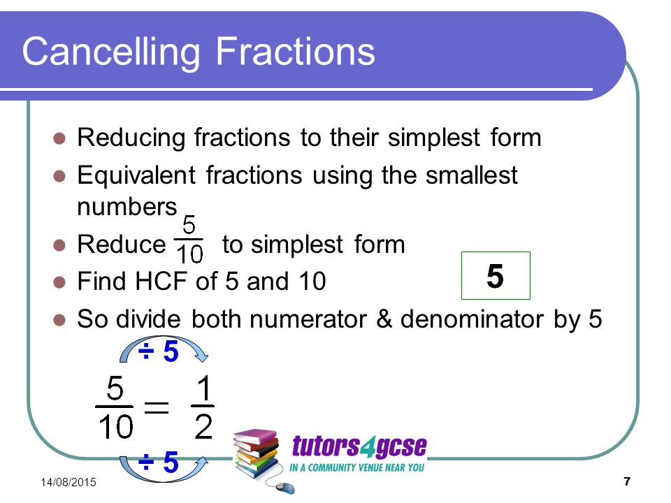 Cancelling Fractions Reducing fractions to their simplest form Equivalent fractions using the smallest numbers Reduce to simplest form Find HCF of 5 and 10 So divide both numerator & denominator by 5 14/08/ ÷ 5