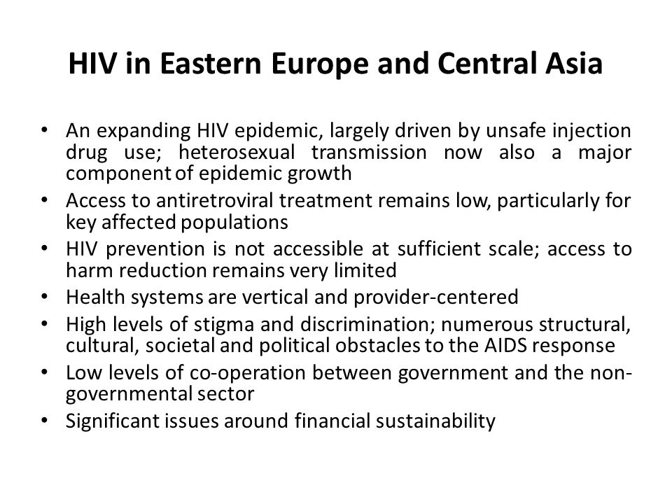 HIV in Eastern Europe and Central Asia An expanding HIV epidemic, largely driven by unsafe injection drug use; heterosexual transmission now also a major component of epidemic growth Access to antiretroviral treatment remains low, particularly for key affected populations HIV prevention is not accessible at sufficient scale; access to harm reduction remains very limited Health systems are vertical and provider-centered High levels of stigma and discrimination; numerous structural, cultural, societal and political obstacles to the AIDS response Low levels of co-operation between government and the non- governmental sector Significant issues around financial sustainability