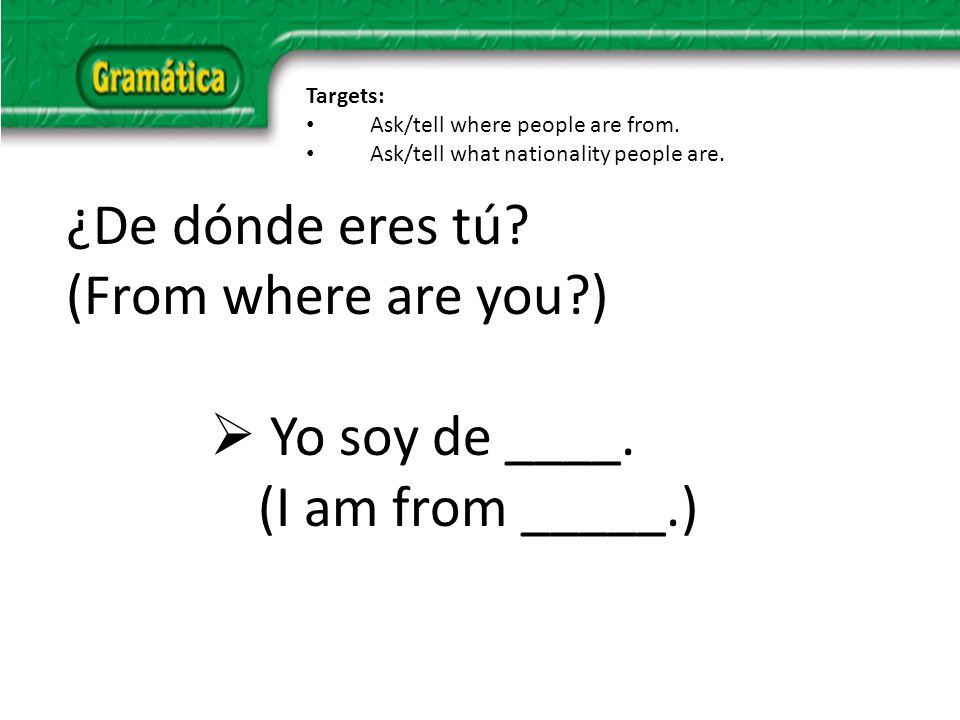 ¿De dónde eres tú. (From where are you ) Yo soy de ____.