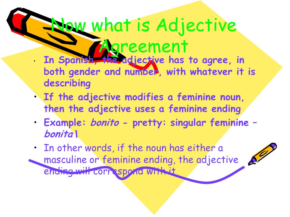 Now what is Adjective Agreement In Spanish, the adjective has to agree, in both gender and number, with whatever it is describing If the adjective modifies a feminine noun, then the adjective uses a feminine ending Example: bonito - pretty: singular feminine – bonita\ In other words, if the noun has either a masculine or feminine ending, the adjective ending will correspond with it