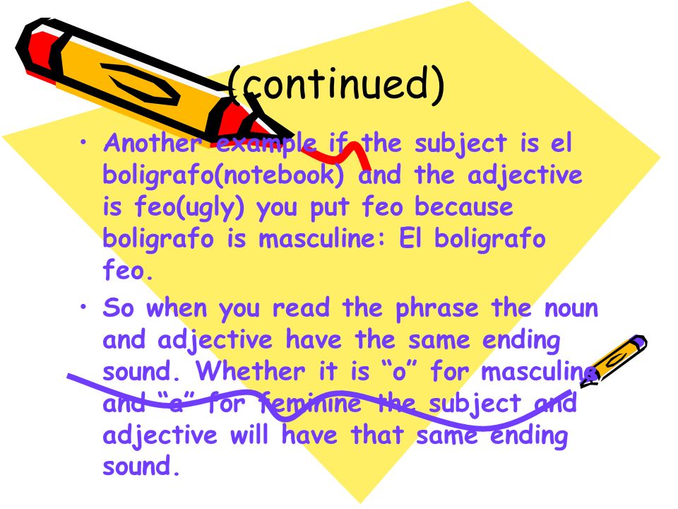 (continued) Another example if the subject is el boligrafo(notebook) and the adjective is feo(ugly) you put feo because boligrafo is masculine: El boligrafo feo.