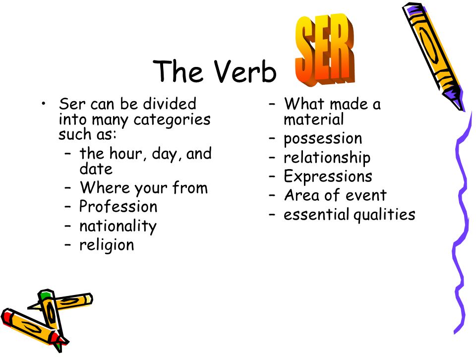 The Verb Ser can be divided into many categories such as: –the hour, day, and date –Where your from –Profession –nationality –religion –What made a material –possession –relationship –Expressions –Area of event –essential qualities