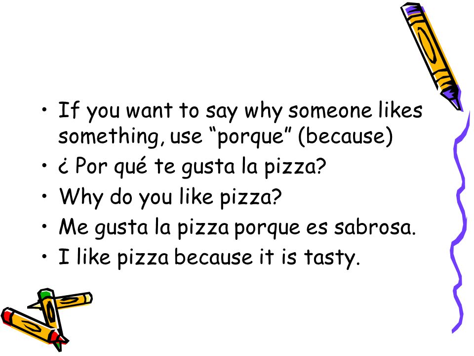 If you want to say why someone likes something, use porque (because) ¿ Por qué te gusta la pizza.