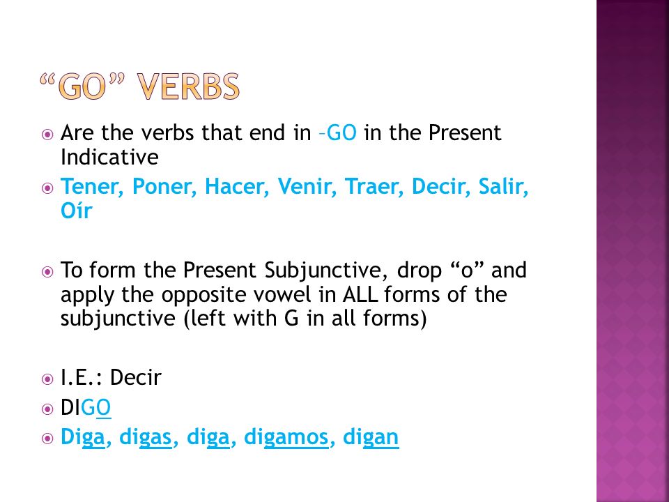 Are the verbs that end in –GO in the Present Indicative Tener, Poner, Hacer, Venir, Traer, Decir, Salir, Oír To form the Present Subjunctive, drop o and apply the opposite vowel in ALL forms of the subjunctive (left with G in all forms) I.E.: Decir DIGO Diga, digas, diga, digamos, digan