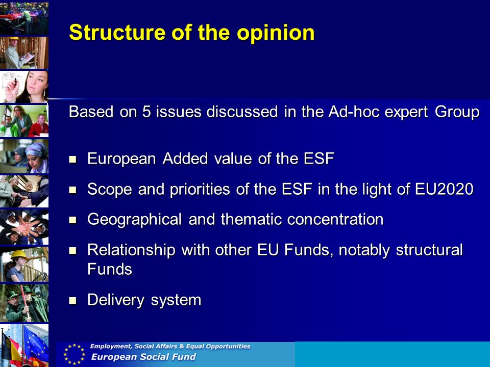 Structure of the opinion Based on 5 issues discussed in the Ad-hoc expert Group European Added value of the ESF European Added value of the ESF Scope and priorities of the ESF in the light of EU2020 Scope and priorities of the ESF in the light of EU2020 Geographical and thematic concentration Geographical and thematic concentration Relationship with other EU Funds, notably structural Funds Relationship with other EU Funds, notably structural Funds Delivery system Delivery system