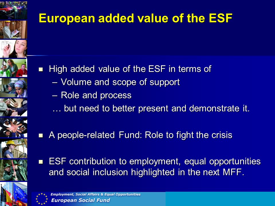 European added value of the ESF High added value of the ESF in terms of High added value of the ESF in terms of –Volume and scope of support –Role and process … but need to better present and demonstrate it.