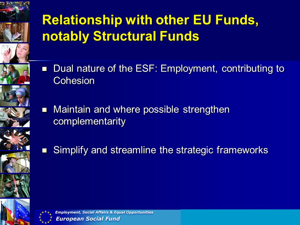 Relationship with other EU Funds, notably Structural Funds Dual nature of the ESF: Employment, contributing to Cohesion Dual nature of the ESF: Employment, contributing to Cohesion Maintain and where possible strengthen complementarity Maintain and where possible strengthen complementarity Simplify and streamline the strategic frameworks Simplify and streamline the strategic frameworks