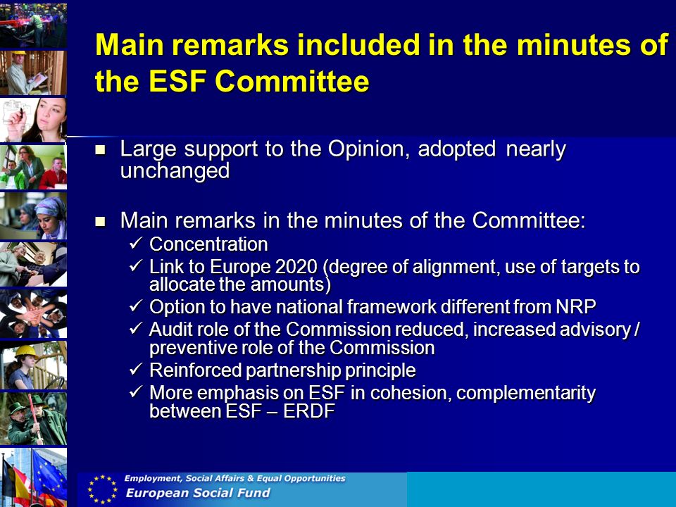 Main remarks included in the minutes of the ESF Committee Large support to the Opinion, adopted nearly unchanged Large support to the Opinion, adopted nearly unchanged Main remarks in the minutes of the Committee: Main remarks in the minutes of the Committee: Concentration Concentration Link to Europe 2020 (degree of alignment, use of targets to allocate the amounts) Link to Europe 2020 (degree of alignment, use of targets to allocate the amounts) Option to have national framework different from NRP Option to have national framework different from NRP Audit role of the Commission reduced, increased advisory / preventive role of the Commission Audit role of the Commission reduced, increased advisory / preventive role of the Commission Reinforced partnership principle Reinforced partnership principle More emphasis on ESF in cohesion, complementarity between ESF – ERDF More emphasis on ESF in cohesion, complementarity between ESF – ERDF