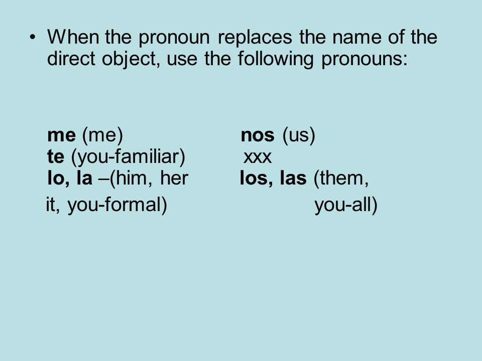 When the pronoun replaces the name of the direct object, use the following pronouns: me (me) nos (us) te (you-familiar) xxx lo, la –(him, her los, las (them, it, you-formal) you-all)