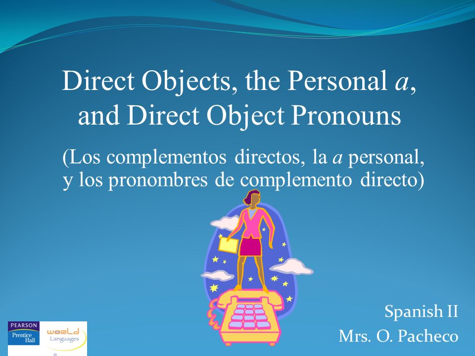 Direct Objects, the Personal a, and Direct Object Pronouns (Los complementos directos, la a personal, y los pronombres de complemento directo) Spanish II Mrs.