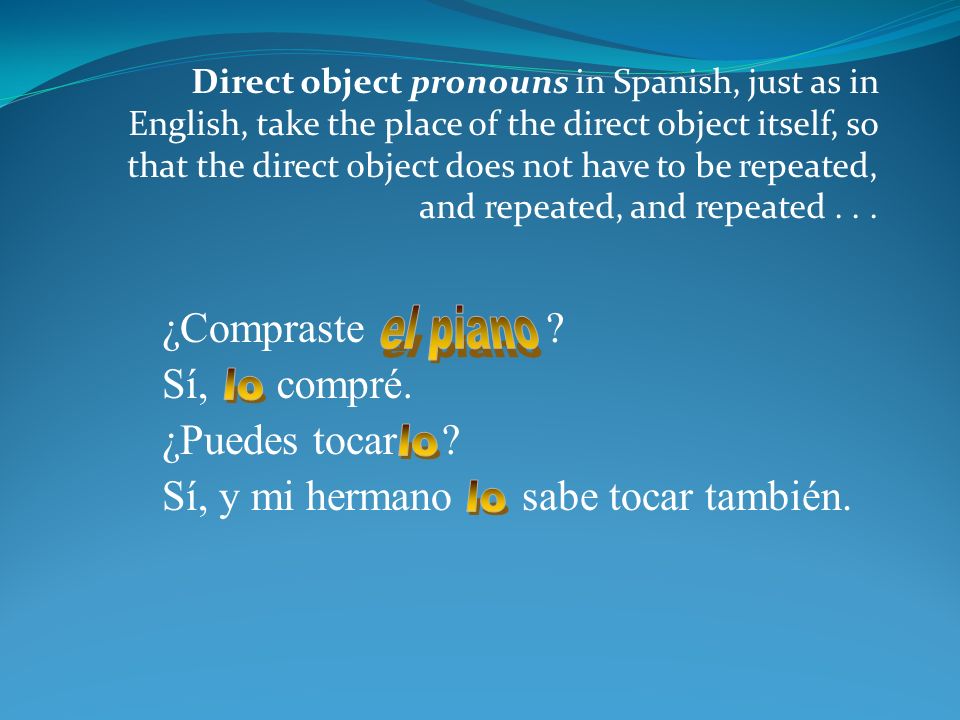 Direct object pronouns in Spanish, just as in English, take the place of the direct object itself, so that the direct object does not have to be repeated, and repeated, and repeated...