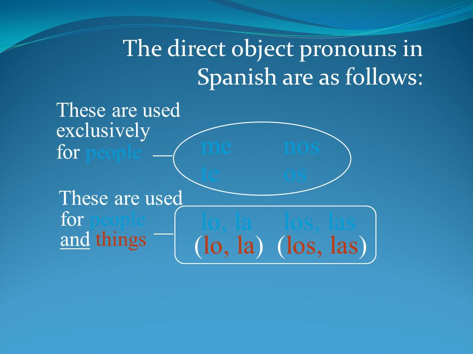 The direct object pronouns in Spanish are as follows: me te lo, la nos os los, las for people (lo, la)(los, las) for people and things These are used exclusively These are used