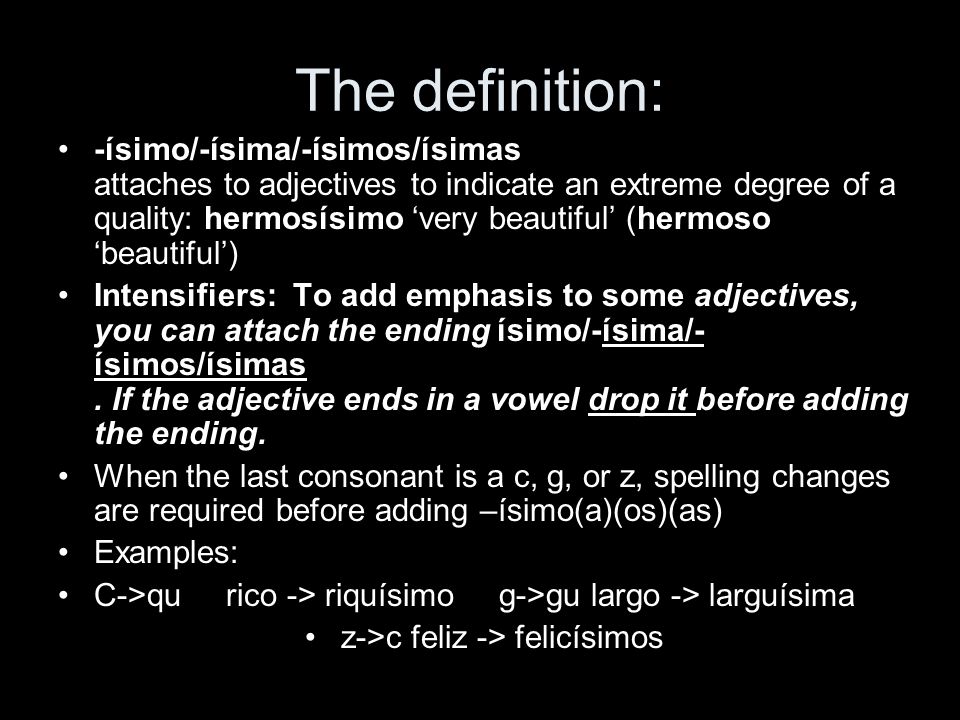 The definition: -ísimo/-ísima/-ísimos/ísimas attaches to adjectives to indicate an extreme degree of a quality: hermosísimo very beautiful (hermoso beautiful ) Intensifiers: To add emphasis to some adjectives, you can attach the ending ísimo/-ísima/- ísimos/ísimas.