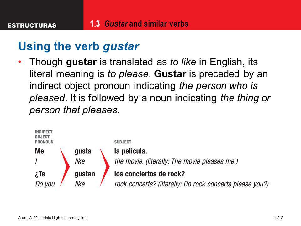 1.3 Gustar and similar verbs © and ® 2011 Vista Higher Learning, Inc Using the verb gustar Though gustar is translated as to like in English, its literal meaning is to please.