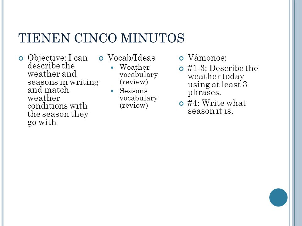 TIENEN CINCO MINUTOS Objective: I can describe the weather and seasons in writing and match weather conditions with the season they go with Vocab/Ideas Weather vocabulary (review) Seasons vocabulary (review) Vámonos: #1-3: Describe the weather today using at least 3 phrases.