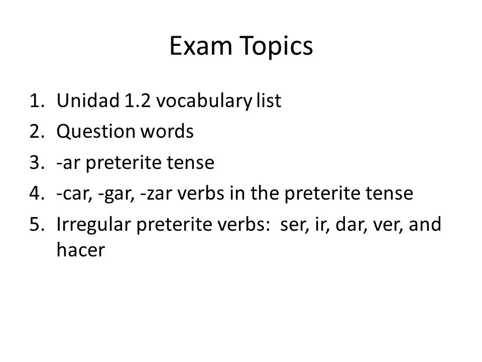 Exam Topics 1.Unidad 1.2 vocabulary list 2.Question words 3.-ar preterite tense 4.-car, -gar, -zar verbs in the preterite tense 5.Irregular preterite verbs: ser, ir, dar, ver, and hacer