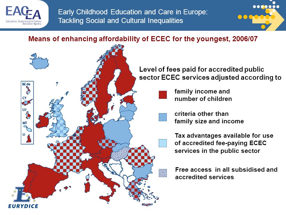Early Childhood Education and Care in Europe: Tackling Social and Cultural Inequalities family income and number of children Means of enhancing affordability of ECEC for the youngest, 2006/07 Free access in all subsidised and accredited services Level of fees paid for accredited public sector ECEC services adjusted according to Tax advantages available for use of accredited fee-paying ECEC services in the public sector criteria other than family size and income