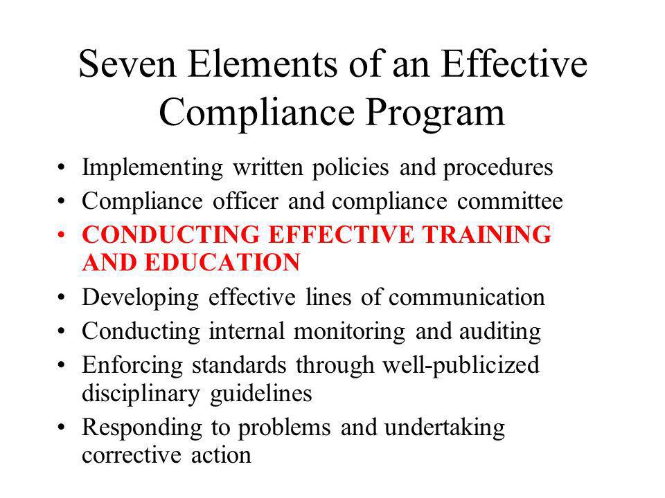 Seven Elements of an Effective Compliance Program Implementing written policies and procedures Compliance officer and compliance committee CONDUCTING EFFECTIVE TRAINING AND EDUCATION Developing effective lines of communication Conducting internal monitoring and auditing Enforcing standards through well-publicized disciplinary guidelines Responding to problems and undertaking corrective action