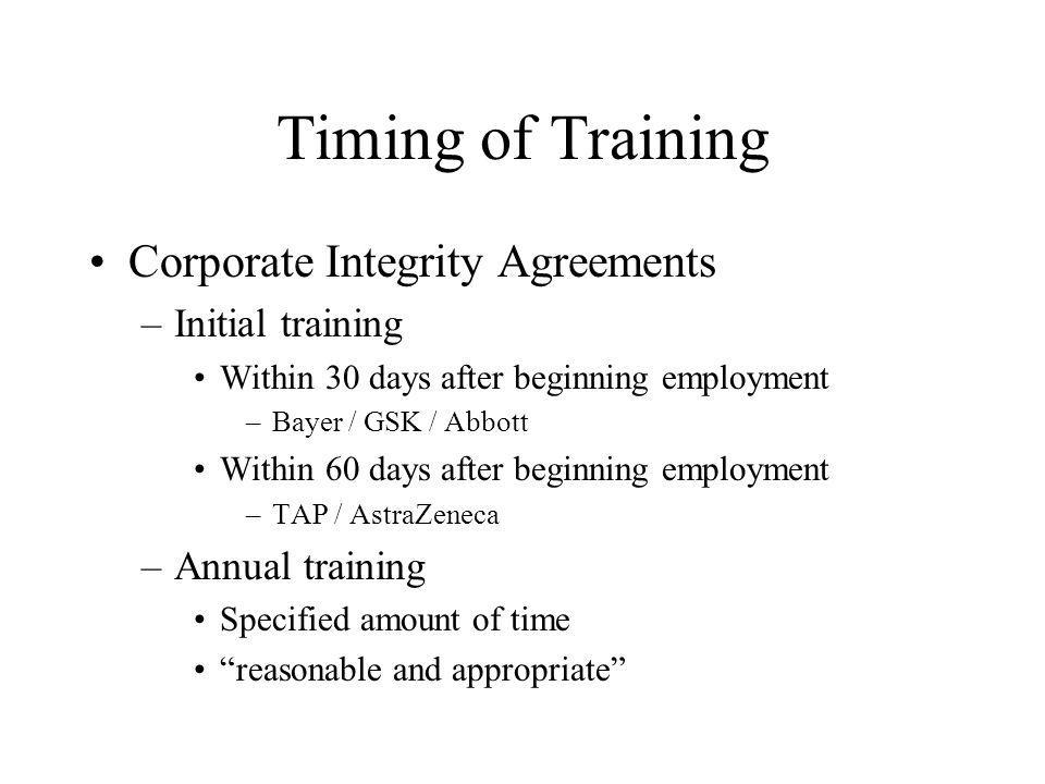 Timing of Training Corporate Integrity Agreements –Initial training Within 30 days after beginning employment –Bayer / GSK / Abbott Within 60 days after beginning employment –TAP / AstraZeneca –Annual training Specified amount of time reasonable and appropriate