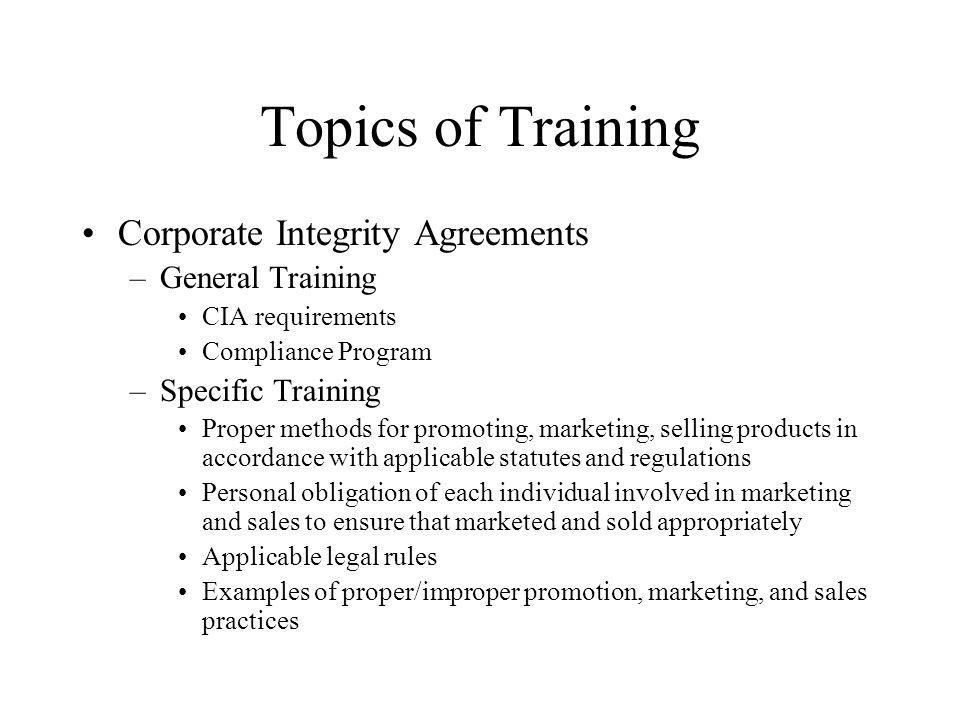 Topics of Training Corporate Integrity Agreements –General Training CIA requirements Compliance Program –Specific Training Proper methods for promoting, marketing, selling products in accordance with applicable statutes and regulations Personal obligation of each individual involved in marketing and sales to ensure that marketed and sold appropriately Applicable legal rules Examples of proper/improper promotion, marketing, and sales practices