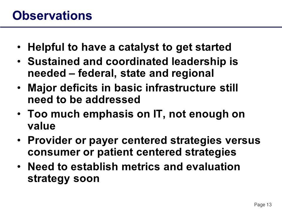 Page 13 Observations Helpful to have a catalyst to get started Sustained and coordinated leadership is needed – federal, state and regional Major deficits in basic infrastructure still need to be addressed Too much emphasis on IT, not enough on value Provider or payer centered strategies versus consumer or patient centered strategies Need to establish metrics and evaluation strategy soon
