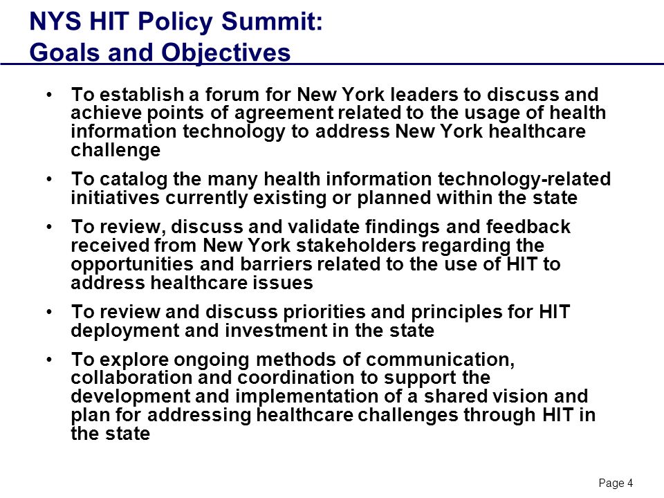 Page 4 NYS HIT Policy Summit: Goals and Objectives To establish a forum for New York leaders to discuss and achieve points of agreement related to the usage of health information technology to address New York healthcare challenge To catalog the many health information technology-related initiatives currently existing or planned within the state To review, discuss and validate findings and feedback received from New York stakeholders regarding the opportunities and barriers related to the use of HIT to address healthcare issues To review and discuss priorities and principles for HIT deployment and investment in the state To explore ongoing methods of communication, collaboration and coordination to support the development and implementation of a shared vision and plan for addressing healthcare challenges through HIT in the state