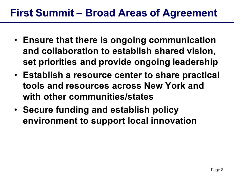 Page 8 First Summit – Broad Areas of Agreement Ensure that there is ongoing communication and collaboration to establish shared vision, set priorities and provide ongoing leadership Establish a resource center to share practical tools and resources across New York and with other communities/states Secure funding and establish policy environment to support local innovation