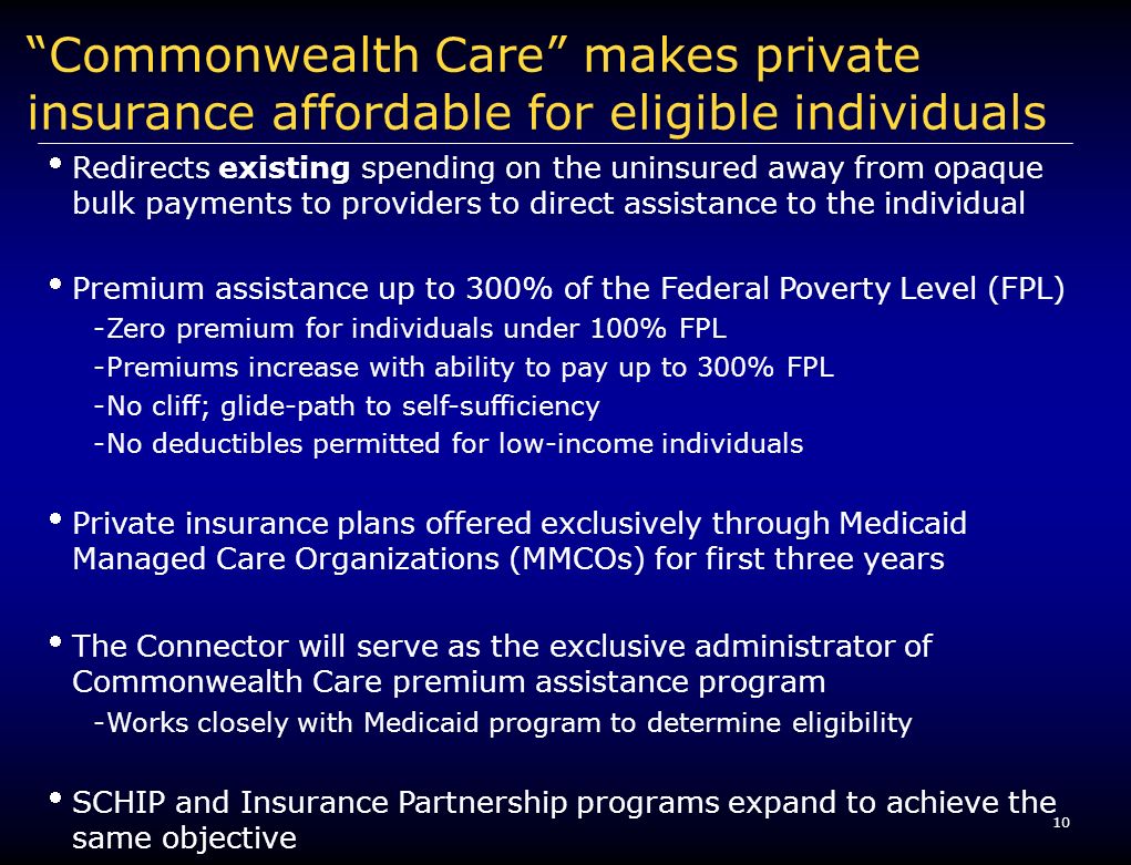 10 Commonwealth Care makes private insurance affordable for eligible individuals Redirects existing spending on the uninsured away from opaque bulk payments to providers to direct assistance to the individual Premium assistance up to 300% of the Federal Poverty Level (FPL) -Zero premium for individuals under 100% FPL -Premiums increase with ability to pay up to 300% FPL -No cliff; glide-path to self-sufficiency -No deductibles permitted for low-income individuals Private insurance plans offered exclusively through Medicaid Managed Care Organizations (MMCOs) for first three years The Connector will serve as the exclusive administrator of Commonwealth Care premium assistance program -Works closely with Medicaid program to determine eligibility SCHIP and Insurance Partnership programs expand to achieve the same objective